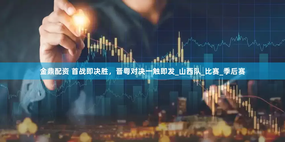 金鼎配资 首战即决胜，晋粤对决一触即发_山西队_比赛_季后赛