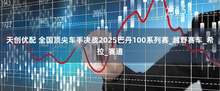天创优配 全国顶尖车手决战2025巴丹100系列赛_越野赛车_希拉_赛道