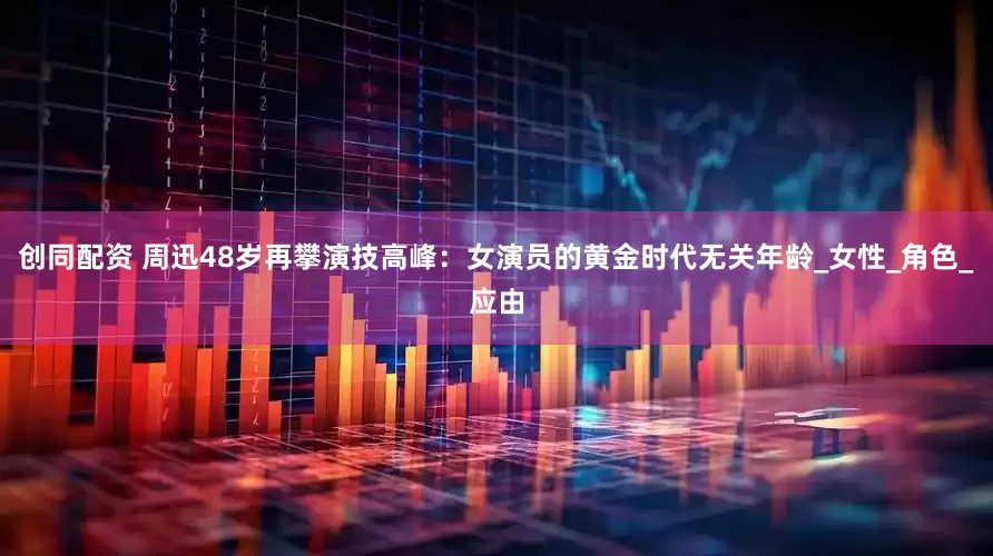创同配资 周迅48岁再攀演技高峰：女演员的黄金时代无关年龄_女性_角色_应由