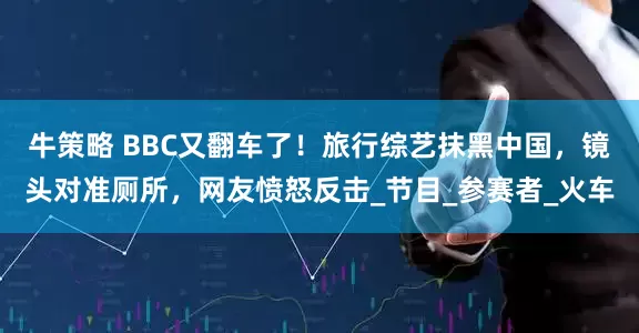 牛策略 BBC又翻车了！旅行综艺抹黑中国，镜头对准厕所，网友愤怒反击_节目_参赛者_火车