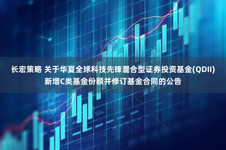 长宏策略 关于华夏全球科技先锋混合型证券投资基金(QDII)新增C类基金份额并修订基金合同的公告