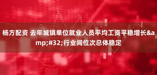 杨方配资 去年城镇单位就业人员平均工资平稳增长&#32;行业间位次总体稳定