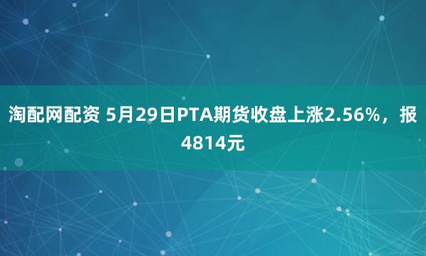 淘配网配资 5月29日PTA期货收盘上涨2.56%，报4814元