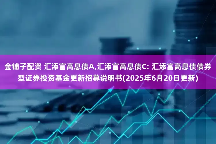 金铺子配资 汇添富高息债A,汇添富高息债C: 汇添富高息债债券型证券投资基金更新招募说明书(2025年6月20日更新)