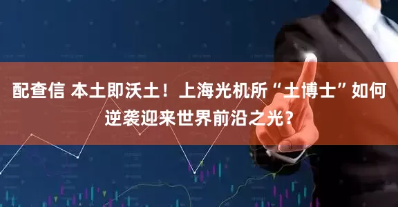 配查信 本土即沃土！上海光机所“土博士”如何逆袭迎来世界前沿之光？