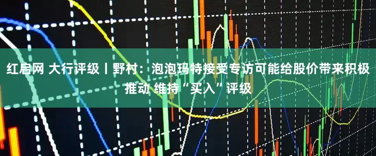 红启网 大行评级丨野村：泡泡玛特接受专访可能给股价带来积极推动 维持“买入”评级