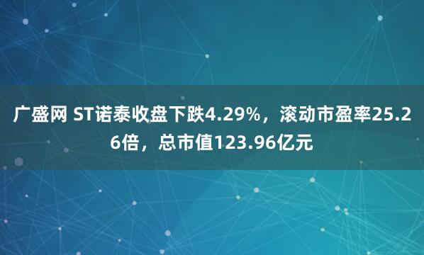 广盛网 ST诺泰收盘下跌4.29%，滚动市盈率25.26倍，总市值123.96亿元