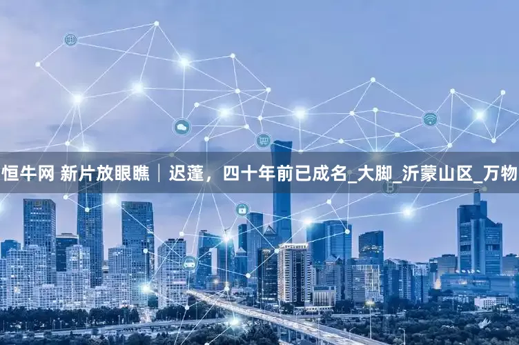 恒牛网 新片放眼瞧│迟蓬，四十年前已成名_大脚_沂蒙山区_万物