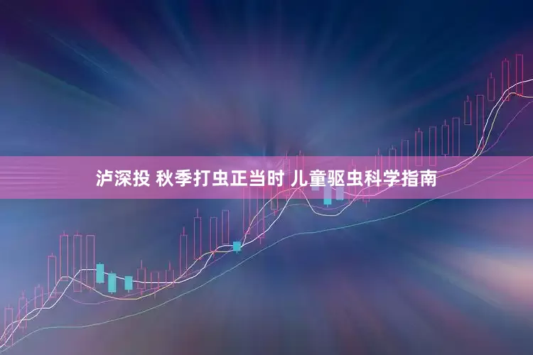 泸深投 秋季打虫正当时 儿童驱虫科学指南