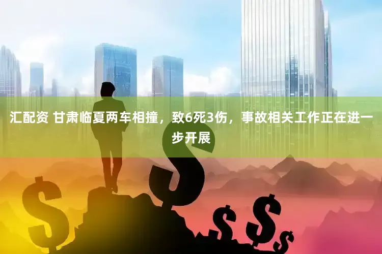 汇配资 甘肃临夏两车相撞，致6死3伤，事故相关工作正在进一步开展