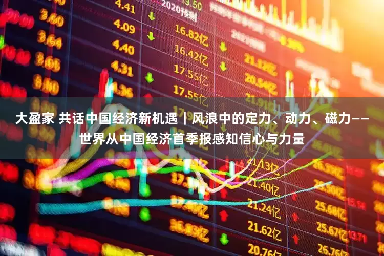 大盈家 共话中国经济新机遇｜风浪中的定力、动力、磁力——世界从中国经济首季报感知信心与力量