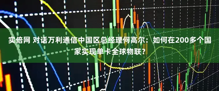 实倍网 对话万利通信中国区总经理何高尔：如何在200多个国家实现单卡全球物联？