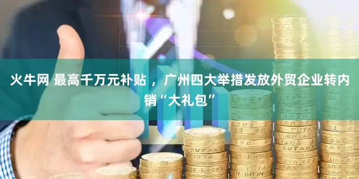 火牛网 最高千万元补贴 ，广州四大举措发放外贸企业转内销“大礼包”