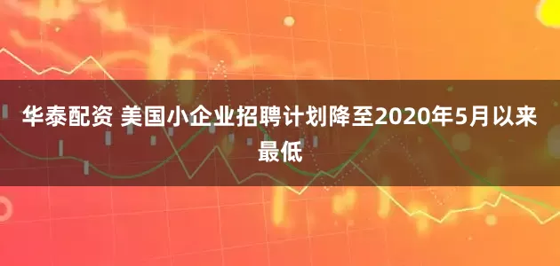 华泰配资 美国小企业招聘计划降至2020年5月以来最低