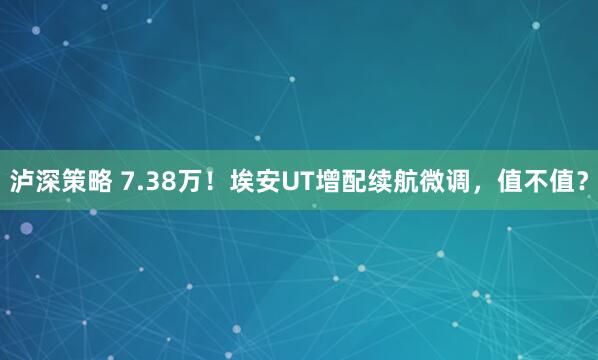泸深策略 7.38万！埃安UT增配续航微调，值不值？